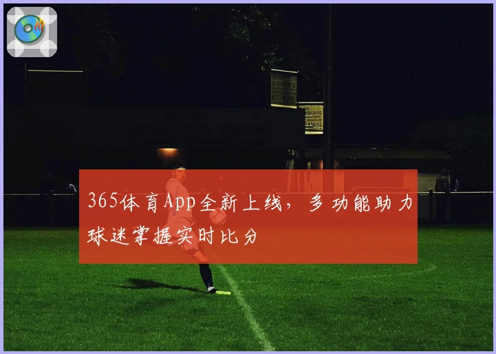 365体育App全新上线，多功能助力球迷掌握实时比分