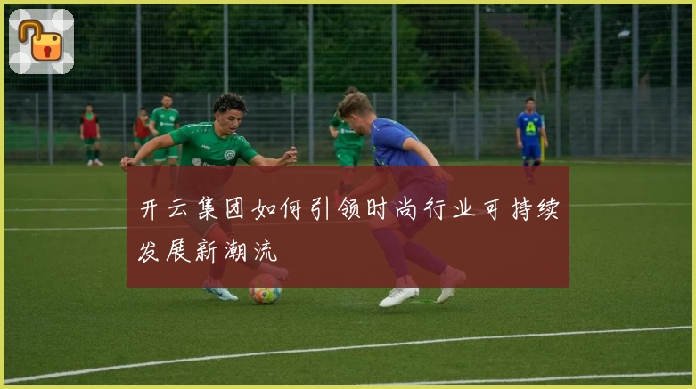 开云集团如何引领时尚行业可持续发展新潮流