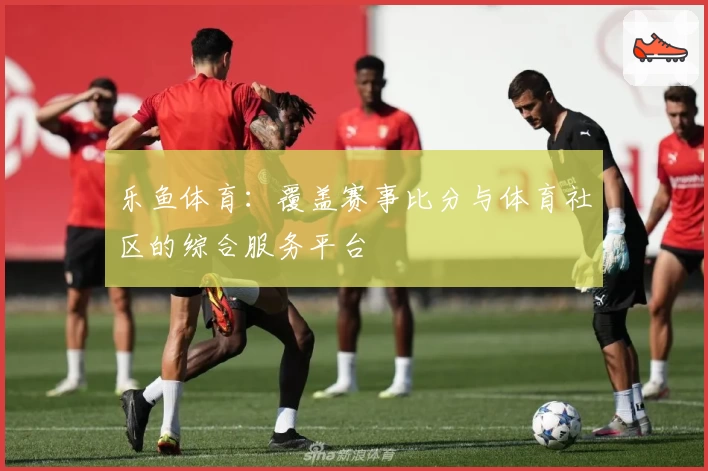 乐鱼体育：覆盖赛事比分与体育社区的综合服务平台