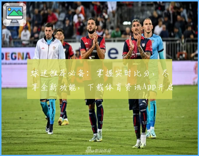 球迷推荐必备：掌握实时比分，尽享全新功能，下载体育资讯App开启精彩赛事旅程