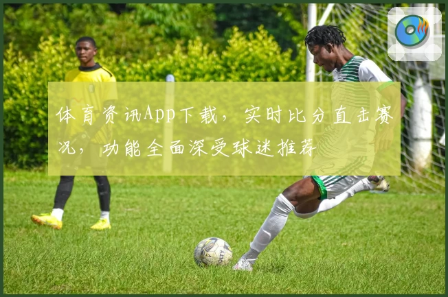 体育资讯App下载，实时比分直击赛况，功能全面深受球迷推荐