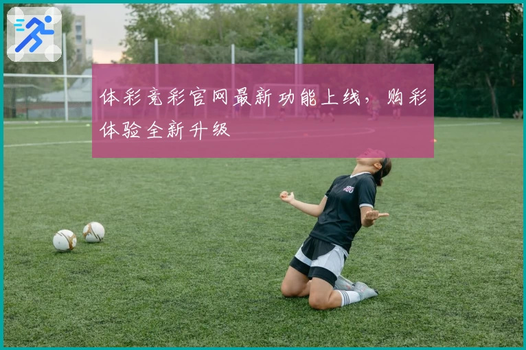 体彩竞彩官网最新功能上线，购彩体验全新升级