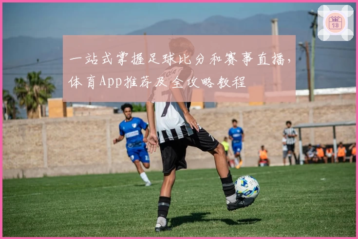 一站式掌握足球比分和赛事直播，体育App推荐及全攻略教程