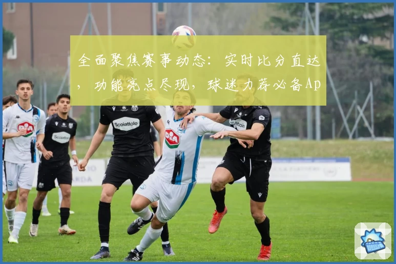 全面聚焦赛事动态：实时比分直达，功能亮点尽现，球迷力荐必备App下载指南