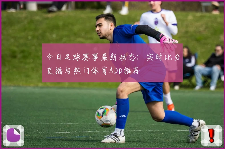 今日足球赛事最新动态:实时比分直播与热门体育App推荐