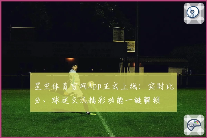 星空体育官网App正式上线：实时比分、球迷交流精彩功能一键解锁