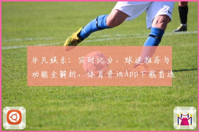 非凡娱乐：实时比分、球迷推荐与功能全解析，体育资讯App下载首选