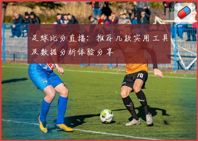 足球比分直播：推荐几款实用工具及数据分析体验分享