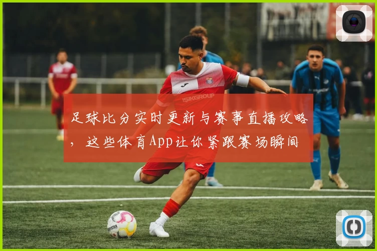足球比分实时更新与赛事直播攻略，这些体育App让你紧跟赛场瞬间