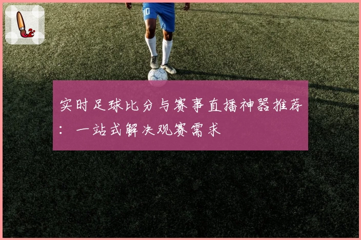 实时足球比分与赛事直播神器推荐：一站式解决观赛需求