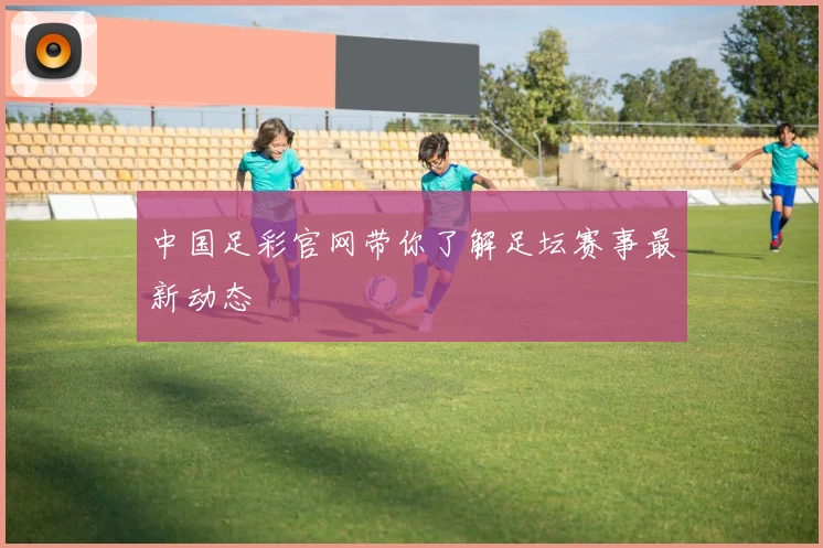 中国足彩官网带你了解足坛赛事最新动态