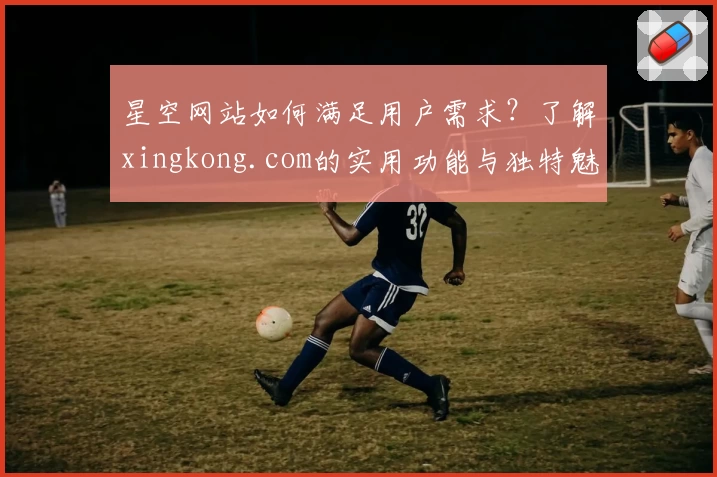 星空网站如何满足用户需求？了解xingkong.com的实用功能与独特魅力