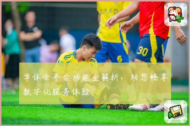 华体会平台功能全解析，助您畅享数字化服务体验