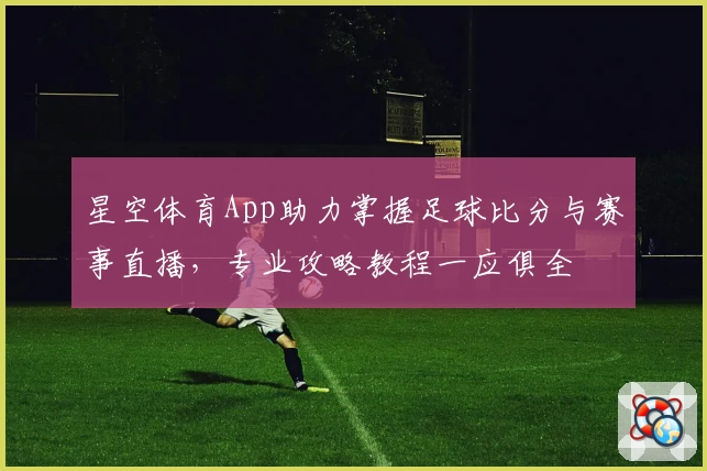 星空体育App助力掌握足球比分与赛事直播，专业攻略教程一应俱全