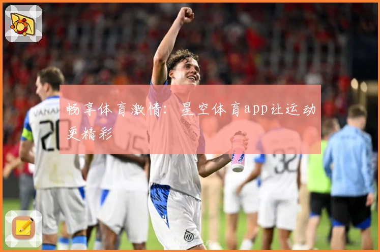 畅享体育激情：星空体育app让运动更精彩