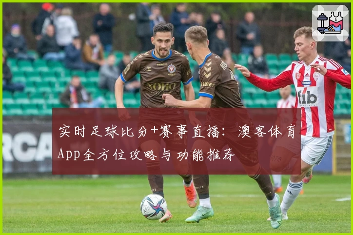 实时足球比分+赛事直播：澳客体育App全方位攻略与功能推荐