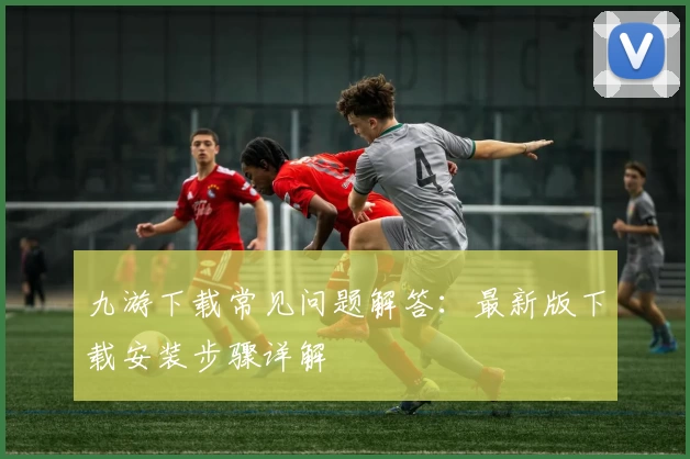 九游下载常见问题解答：最新版下载安装步骤详解