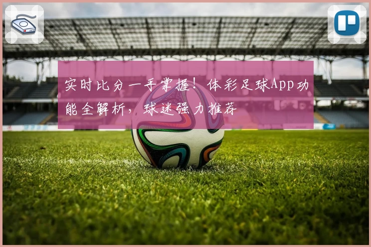 实时比分一手掌握!体彩足球App功能全解析,球迷强力推荐