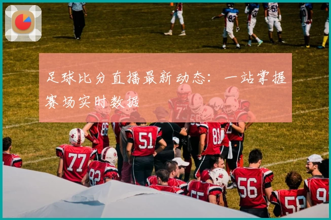 足球比分直播最新动态：一站掌握赛场实时数据
