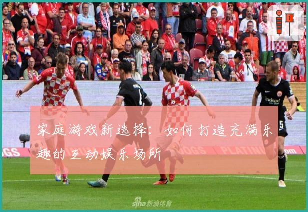 家庭游戏新选择：如何打造充满乐趣的互动娱乐场所