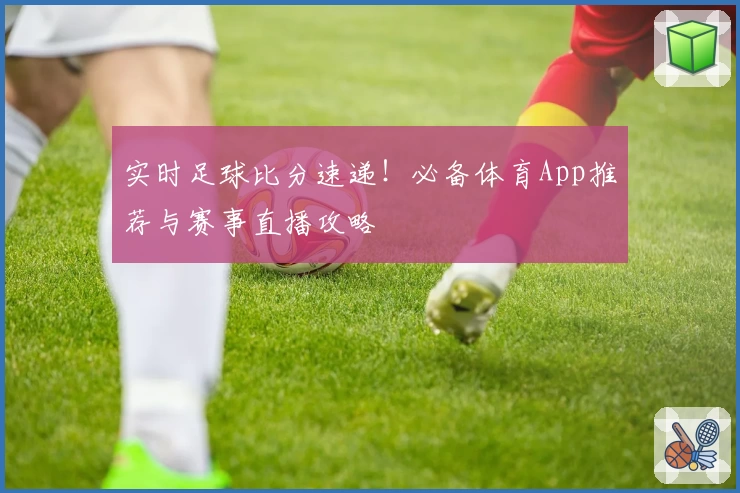 实时足球比分速递！必备体育App推荐与赛事直播攻略