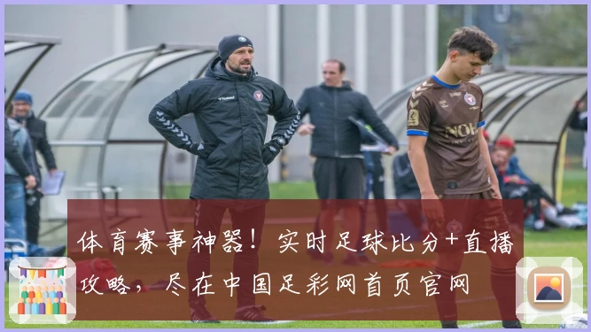 体育赛事神器！实时足球比分+直播攻略，尽在中国足彩网首页官网