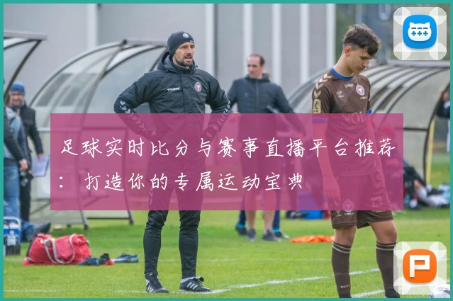 足球实时比分与赛事直播平台推荐：打造你的专属运动宝典