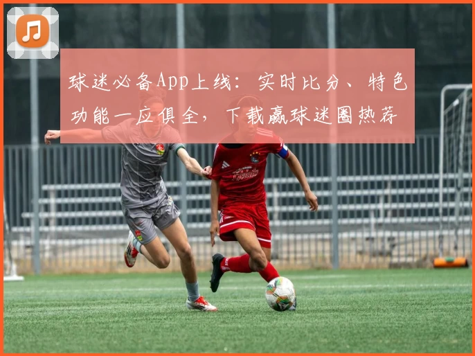 球迷必备App上线：实时比分、特色功能一应俱全，下载赢球迷圈热荐