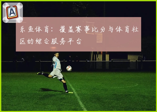 乐鱼体育：覆盖赛事比分与体育社区的综合服务平台