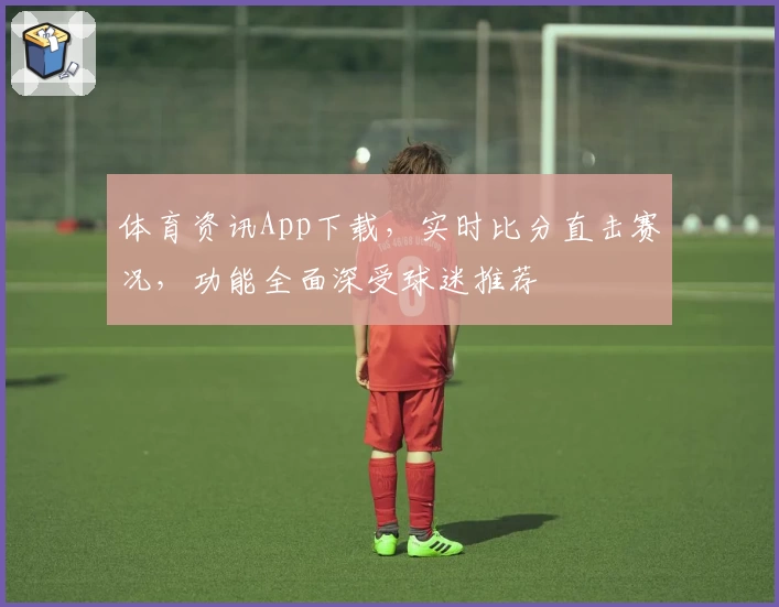 体育资讯App下载,实时比分直击赛况,功能全面深受球迷推荐