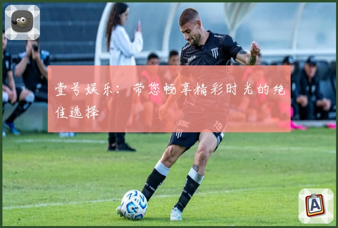 壹号娱乐：带您畅享精彩时光的绝佳选择