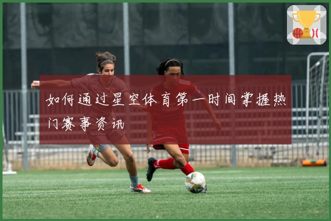如何通过星空体育第一时间掌握热门赛事资讯