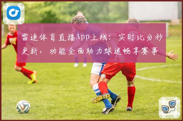 雷速体育直播App上线：实时比分秒更新，功能全面助力球迷畅享赛事