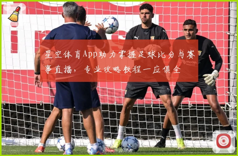 星空体育App助力掌握足球比分与赛事直播，专业攻略教程一应俱全