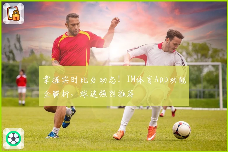 掌握实时比分动态！IM体育App功能全解析，球迷强烈推荐