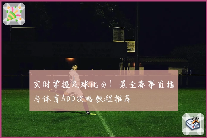 实时掌握足球比分！最全赛事直播与体育App攻略教程推荐