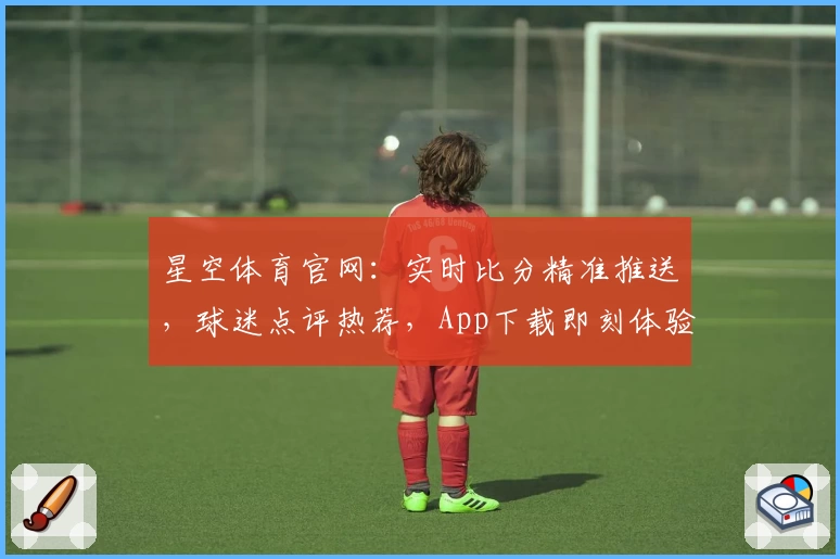 星空体育官网：实时比分精准推送，球迷点评热荐，App下载即刻体验