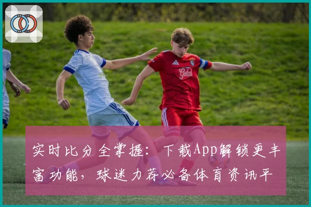 实时比分全掌握:下载App解锁更丰富功能,球迷力荐必备体育资讯平台