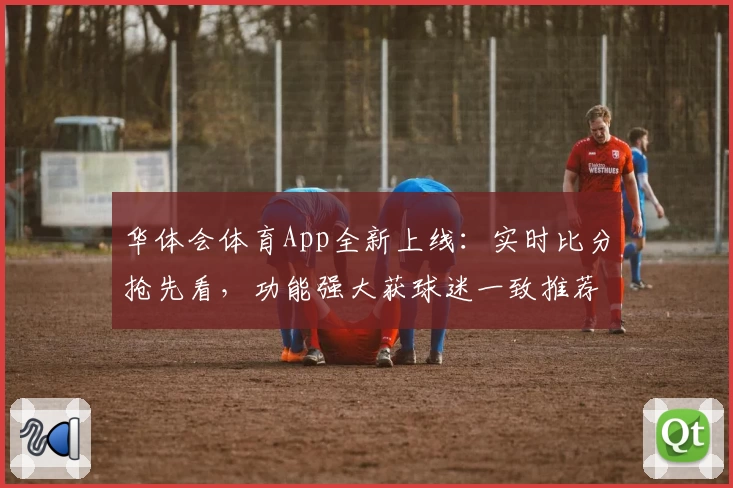 华体会体育App全新上线：实时比分抢先看，功能强大获球迷一致推荐
