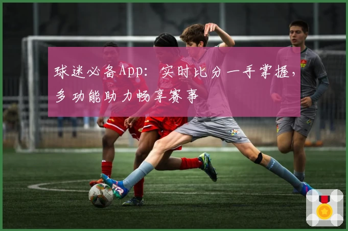 球迷必备App：实时比分一手掌握，多功能助力畅享赛事