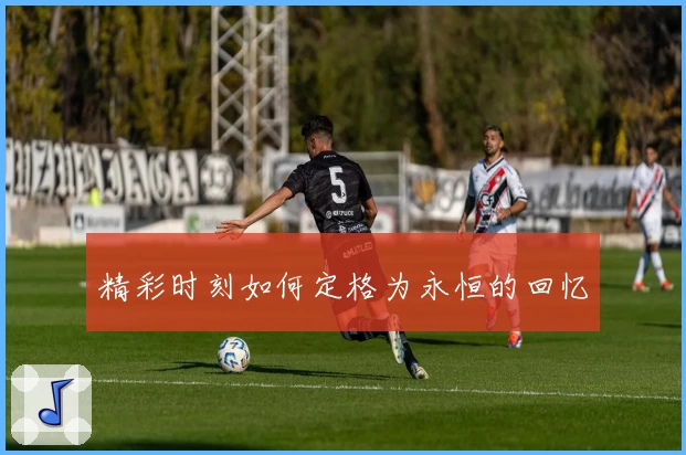 精彩时刻如何定格为永恒的回忆