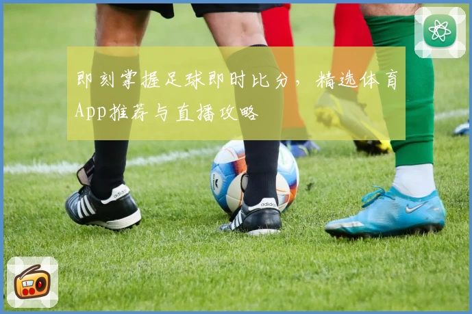 即刻掌握足球即时比分，精选体育App推荐与直播攻略