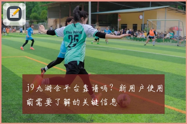 j9九游会平台靠谱吗？新用户使用前需要了解的关键信息