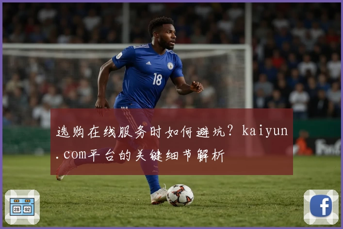 选购在线服务时如何避坑？kaiyun.com平台的关键细节解析