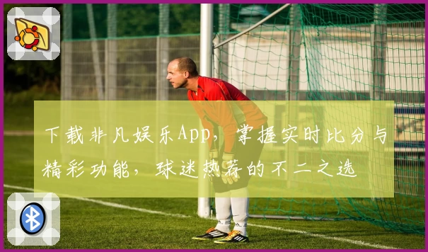 下载非凡娱乐App，掌握实时比分与精彩功能，球迷热荐的不二之选
