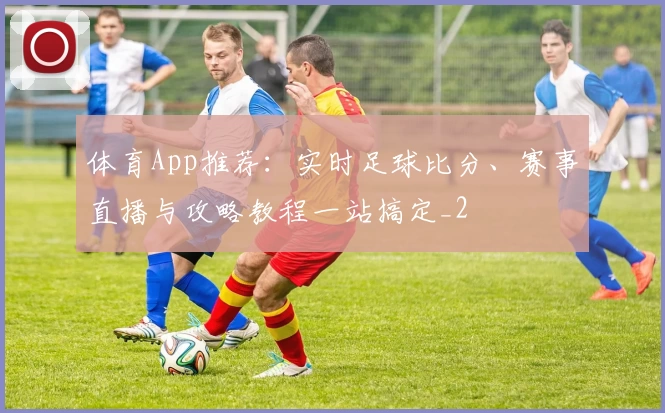 体育App推荐：实时足球比分、赛事直播与攻略教程一站搞定_2