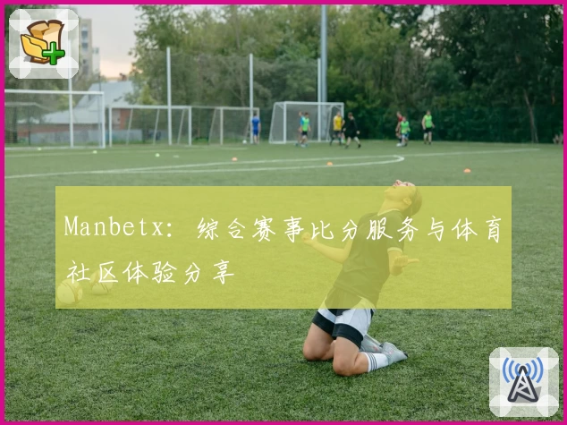 Manbetx：综合赛事比分服务与体育社区体验分享