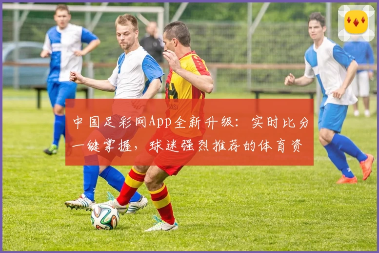 中国足彩网App全新升级：实时比分一键掌握，球迷强烈推荐的体育资讯平台