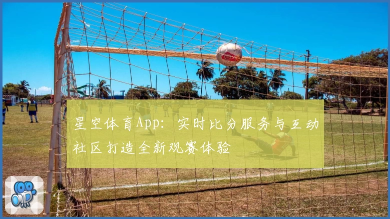 星空体育App：实时比分服务与互动社区打造全新观赛体验