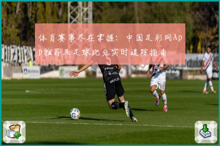 体育赛事尽在掌握:中国足彩网App推荐及足球比分实时追踪指南